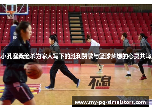 小孔塞桑绝杀为家人写下的胜利赞歌与篮球梦想的心灵共鸣 小孔塞桑绝杀为家人写下的胜利赞歌与篮球梦想的心灵共鸣