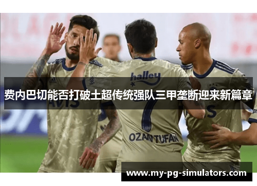 费内巴切能否打破土超传统强队三甲垄断迎来新篇章 费内巴切能否打破土超传统强队三甲垄断迎来新篇章