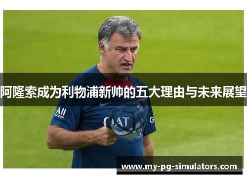 阿隆索成为利物浦新帅的五大理由与未来展望 阿隆索成为利物浦新帅的五大理由与未来展望