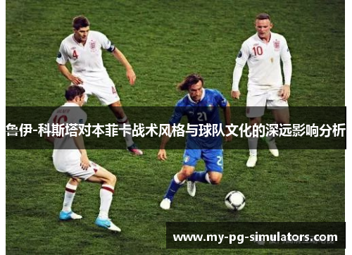 鲁伊-科斯塔对本菲卡战术风格与球队文化的深远影响分析 鲁伊-科斯塔对本菲卡战术风格与球队文化的深远影响分析