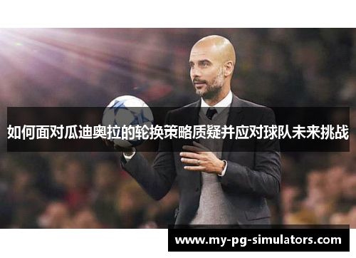 如何面对瓜迪奥拉的轮换策略质疑并应对球队未来挑战