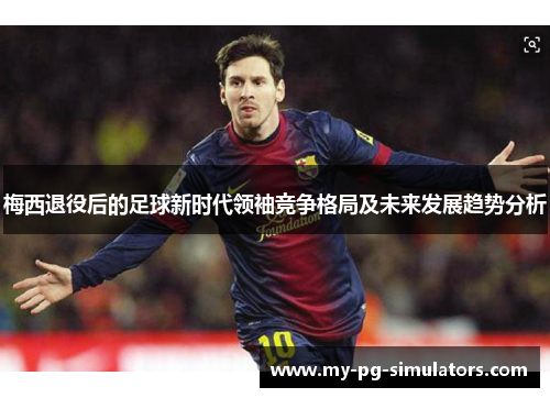 梅西退役后的足球新时代领袖竞争格局及未来发展趋势分析 梅西退役后的足球新时代领袖竞争格局及未来发展趋势分析