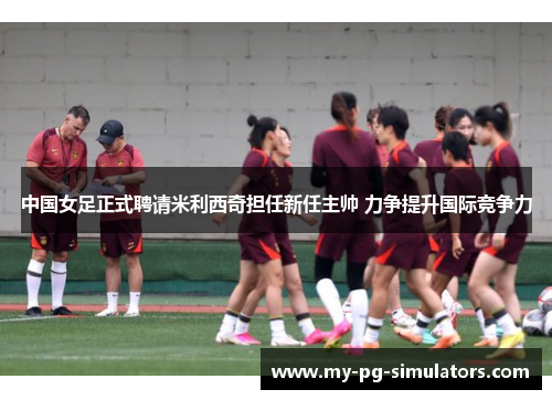 中国女足正式聘请米利西奇担任新任主帅 力争提升国际竞争力 中国女足正式聘请米利西奇担任新任主帅 力争提升国际竞争力