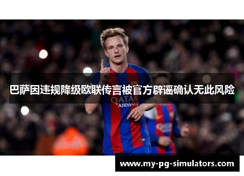 巴萨因违规降级欧联传言被官方辟谣确认无此风险