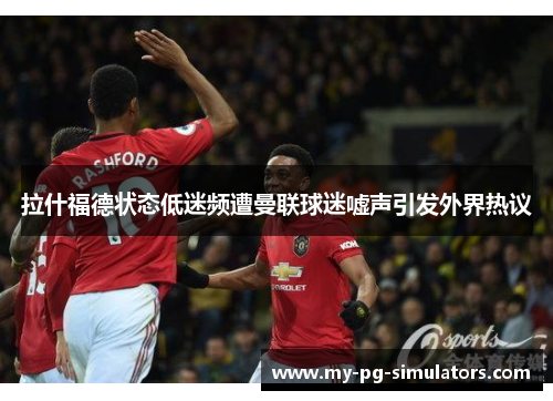 拉什福德状态低迷频遭曼联球迷嘘声引发外界热议 拉什福德状态低迷频遭曼联球迷嘘声引发外界热议