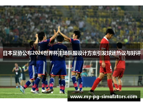 日本足协公布2026世界杯主场队服设计方案引发球迷热议与好评