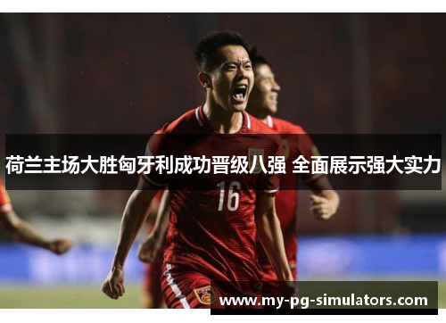 荷兰主场大胜匈牙利成功晋级八强 全面展示强大实力 荷兰主场大胜匈牙利成功晋级八强 全面展示强大实力