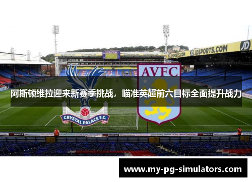 阿斯顿维拉迎来新赛季挑战，瞄准英超前六目标全面提升战力